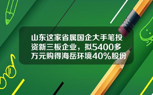 山东这家省属国企大手笔投资新三板企业，拟5400多万元购得海岳环境40%股份-新三板最低投资多少钱