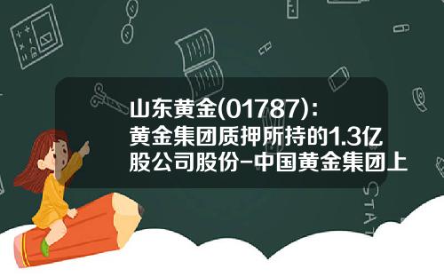 山东黄金(01787)：黄金集团质押所持的1.3亿股公司股份-中国黄金集团上海有限公司
