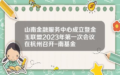 山南金融服务中心成立暨金玉联盟2023年第一次会议在杭州召开-南基金