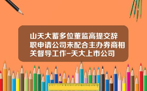 山天大蓄多位董监高提交辞职申请公司未配合主办券商相关督导工作-天大上市公司