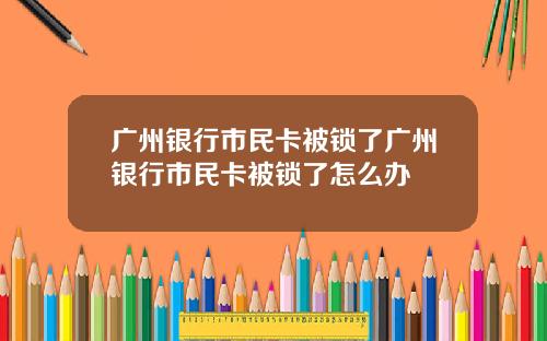 广州银行市民卡被锁了广州银行市民卡被锁了怎么办