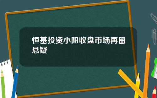 恒基投资小阳收盘市场再留悬疑