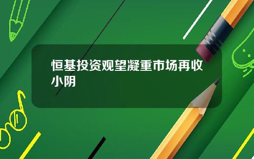 恒基投资观望凝重市场再收小阴