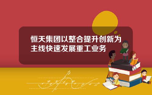 恒天集团以整合提升创新为主线快速发展重工业务