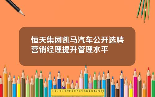 恒天集团凯马汽车公开选聘营销经理提升管理水平