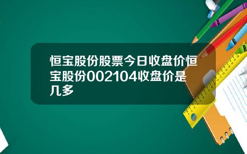 恒宝股份股票今日收盘价恒宝股份002104收盘价是几多
