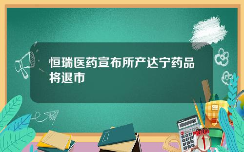 恒瑞医药宣布所产达宁药品将退市