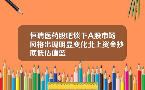 恒瑞医药股吧谈下A股市场风格出现明显变化北上资金抄底低估值蓝