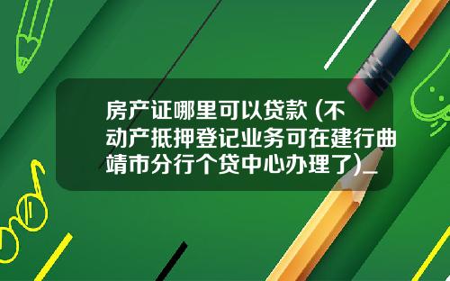 房产证哪里可以贷款 (不动产抵押登记业务可在建行曲靖市分行个贷中心办理了)_1
