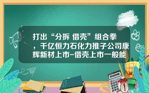 打出“分拆+借壳”组合拳，千亿恒力石化力推子公司康辉新材上市-借壳上市一般能涨多少