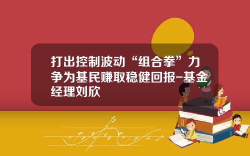 打出控制波动“组合拳”力争为基民赚取稳健回报-基金经理刘欣