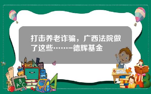 打击养老诈骗，广西法院做了这些……-德辉基金