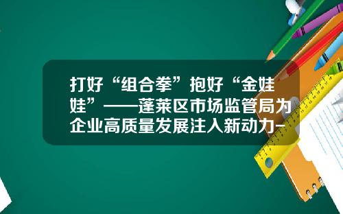 打好“组合拳”抱好“金娃娃”——蓬莱区市场监管局为企业高质量发展注入新动力-山东华泰制药有限公司