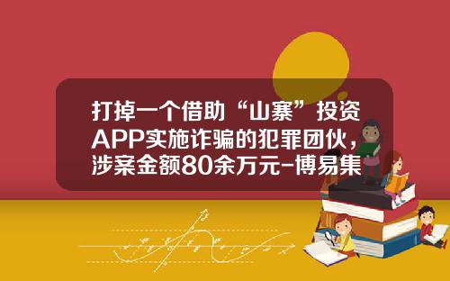 打掉一个借助“山寨”投资APP实施诈骗的犯罪团伙，涉案金额80余万元-博易集团有限公司吴