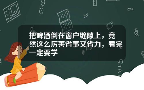 把啤酒倒在窗户缝隙上,竟然这么厉害省事又省力,看完一定要学