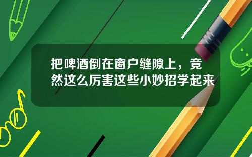 把啤酒倒在窗户缝隙上,竟然这么厉害这些小妙招学起来