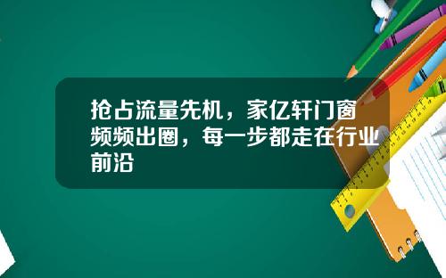 抢占流量先机,家亿轩门窗频频出圈,每一步都走在行业前沿