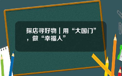 探店寻好物｜用“大国门”，做“幸福人”