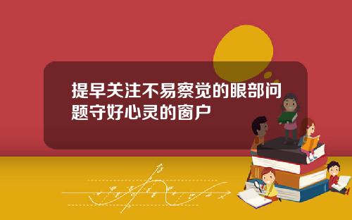 提早关注不易察觉的眼部问题守好心灵的窗户