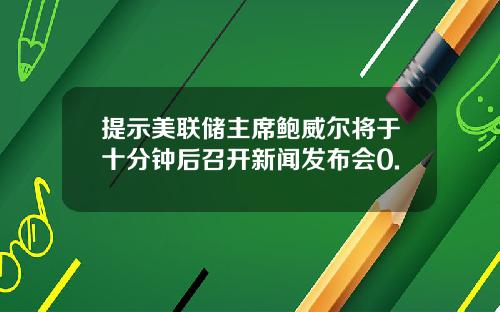 提示美联储主席鲍威尔将于十分钟后召开新闻发布会0.