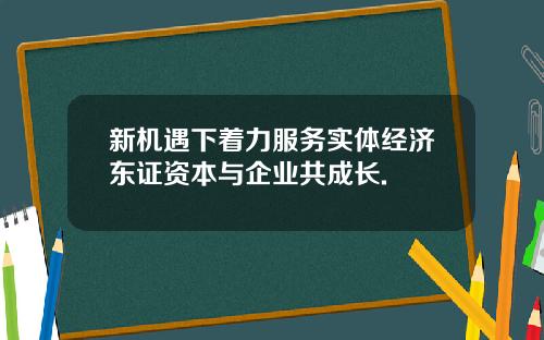 新机遇下着力服务实体经济东证资本与企业共成长.