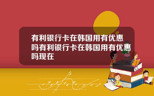 有利银行卡在韩国用有优惠吗有利银行卡在韩国用有优惠吗现在