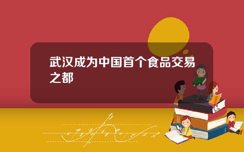 武汉成为中国首个食品交易之都