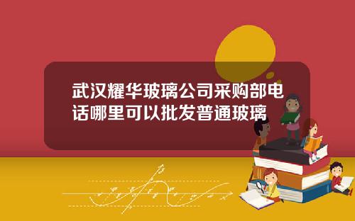 武汉耀华玻璃公司采购部电话哪里可以批发普通玻璃