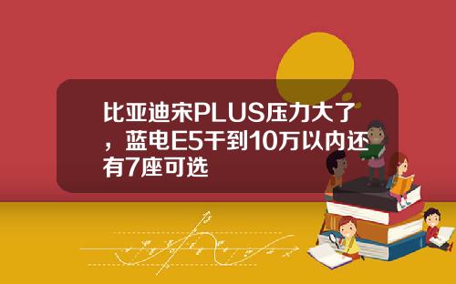 比亚迪宋PLUS压力大了,蓝电E5干到10万以内还有7座可选