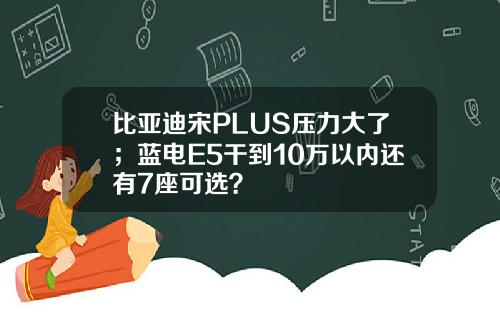 比亚迪宋PLUS压力大了;蓝电E5干到10万以内还有7座可选?