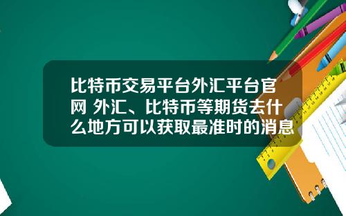 比特币交易平台外汇平台官网 外汇、比特币等期货去什么地方可以获取最准时的消息？