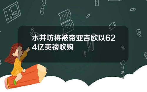 水井坊将被帝亚吉欧以624亿英镑收购