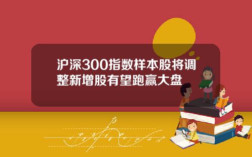 沪深300指数样本股将调整新增股有望跑赢大盘