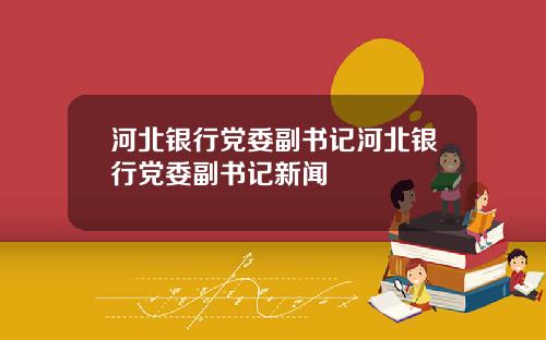 河北银行党委副书记河北银行党委副书记新闻