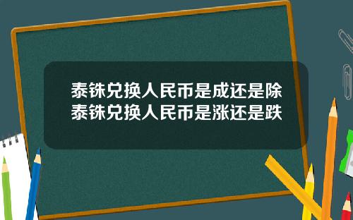 泰铢兑换人民币是成还是除泰铢兑换人民币是涨还是跌