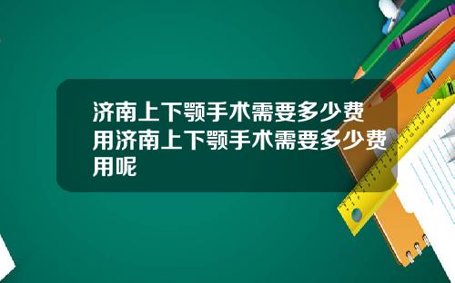 济南上下颚手术需要多少费用济南上下颚手术需要多少费用呢