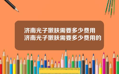 济南光子嫩肤需要多少费用济南光子嫩肤需要多少费用的