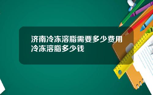 济南冷冻溶脂需要多少费用冷冻溶脂多少钱