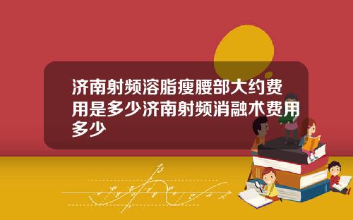 济南射频溶脂瘦腰部大约费用是多少济南射频消融术费用多少