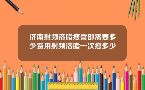 济南射频溶脂瘦臀部需要多少费用射频溶脂一次瘦多少