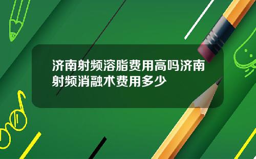济南射频溶脂费用高吗济南射频消融术费用多少