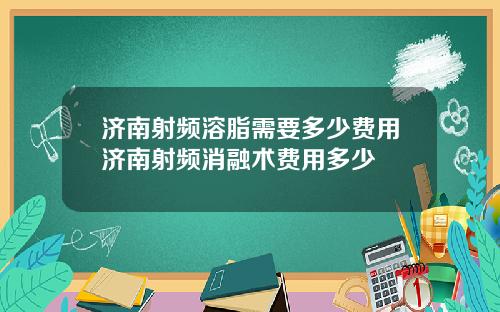 济南射频溶脂需要多少费用济南射频消融术费用多少