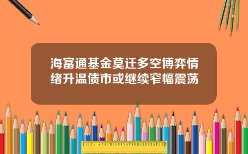 海富通基金莫迁多空博弈情绪升温债市或继续窄幅震荡