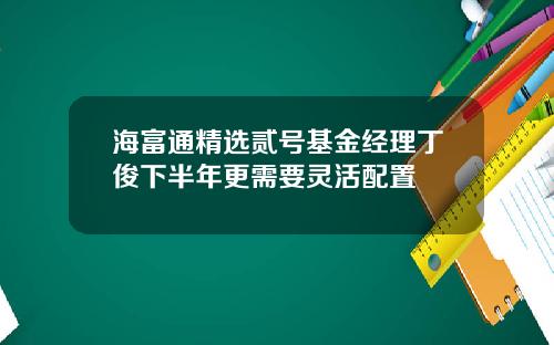 海富通精选贰号基金经理丁俊下半年更需要灵活配置