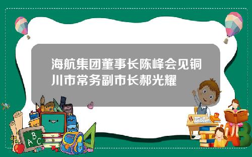 海航集团董事长陈峰会见铜川市常务副市长郝光耀