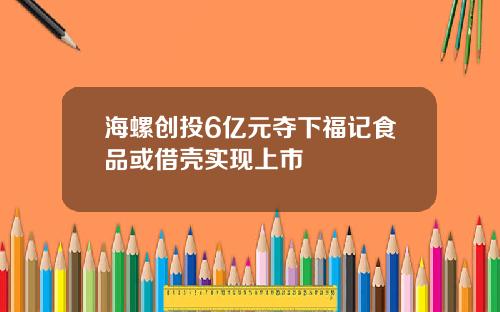 海螺创投6亿元夺下福记食品或借壳实现上市