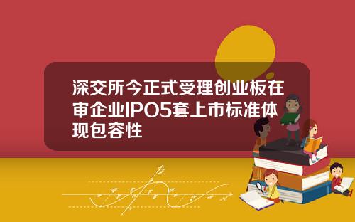 深交所今正式受理创业板在审企业IPO5套上市标准体现包容性