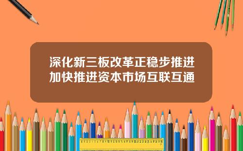 深化新三板改革正稳步推进加快推进资本市场互联互通