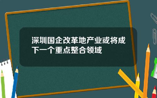 深圳国企改革地产业或将成下一个重点整合领域