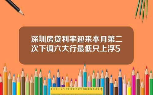 深圳房贷利率迎来本月第二次下调六大行最低只上浮5